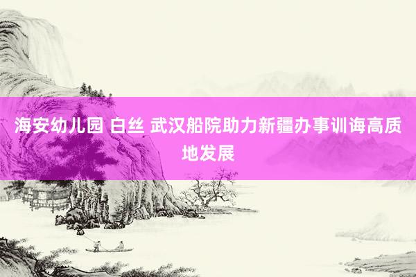 海安幼儿园 白丝 武汉船院助力新疆办事训诲高质地发展