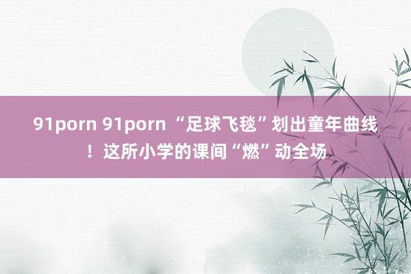 91porn 91porn “足球飞毯”划出童年曲线！这所小学的课间“燃”动全场