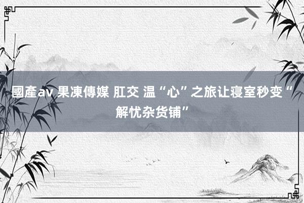 國產av 果凍傳媒 肛交 温“心”之旅让寝室秒变“解忧杂货铺”