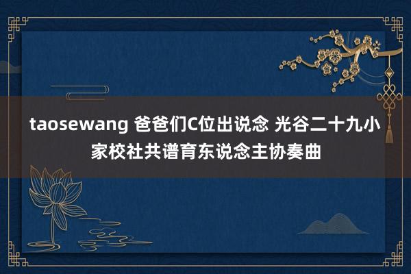 taosewang 爸爸们C位出说念 光谷二十九小家校社共谱育东说念主协奏曲