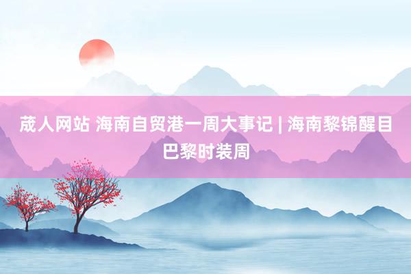 荿人网站 海南自贸港一周大事记 | 海南黎锦醒目巴黎时装周