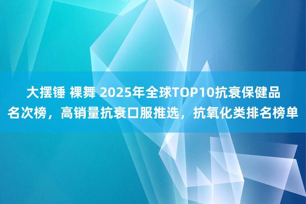 大摆锤 裸舞 2025年全球TOP10抗衰保健品名次榜，高销量抗衰口服推选，抗氧化类排名榜单