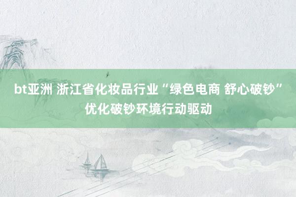 bt亚洲 浙江省化妆品行业“绿色电商 舒心破钞”优化破钞环境行动驱动