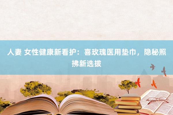 人妻 女性健康新看护：喜玫瑰医用垫巾，隐秘照拂新选拔