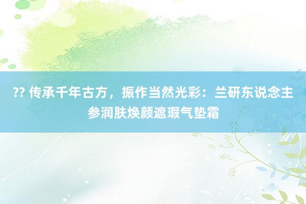 ?? 传承千年古方，振作当然光彩：兰研东说念主参润肤焕颜遮瑕气垫霜