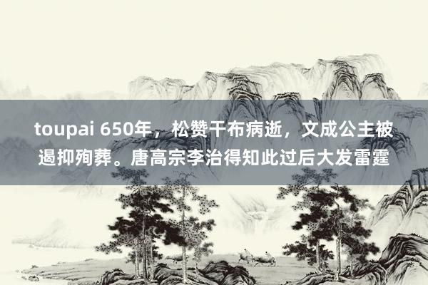 toupai 650年，松赞干布病逝，文成公主被遏抑殉葬。唐高宗李治得知此过后大发雷霆