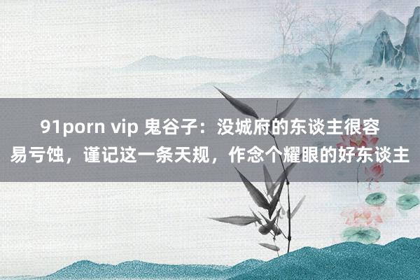 91porn vip 鬼谷子：没城府的东谈主很容易亏蚀，谨记这一条天规，作念个耀眼的好东谈主