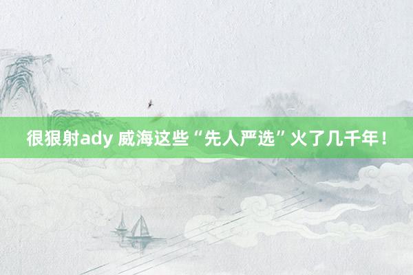 很狠射ady 威海这些“先人严选”火了几千年！