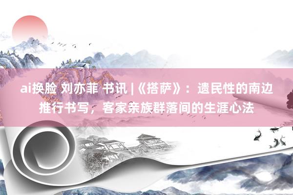 ai换脸 刘亦菲 书讯 |《搭萨》：遗民性的南边推行书写，客家亲族群落间的生涯心法