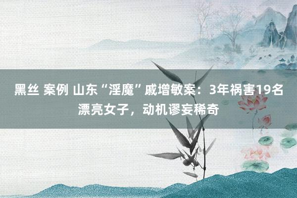 黑丝 案例 山东“淫魔”戚增敏案：3年祸害19名漂亮女子，动机谬妄稀奇