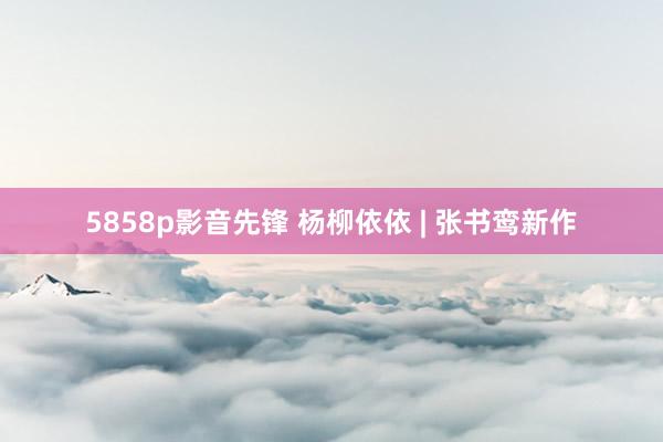 5858p影音先锋 杨柳依依 | 张书鸾新作