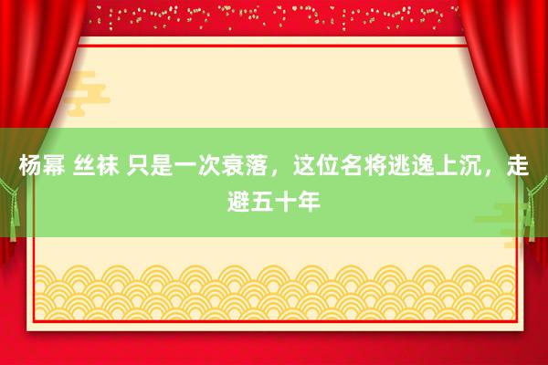 杨幂 丝袜 只是一次衰落，这位名将逃逸上沉，走避五十年