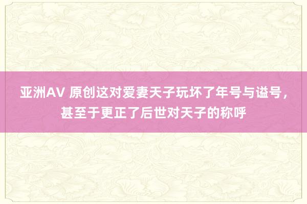 亚洲AV 原创这对爱妻天子玩坏了年号与谥号，甚至于更正了后世对天子的称呼