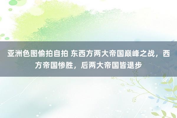 亚洲色图偷拍自拍 东西方两大帝国巅峰之战，西方帝国惨胜，后两大帝国皆退步