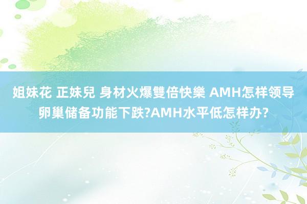 姐妹花 正妹兒 身材火爆雙倍快樂 AMH怎样领导卵巢储备功能下跌?AMH水平低怎样办?