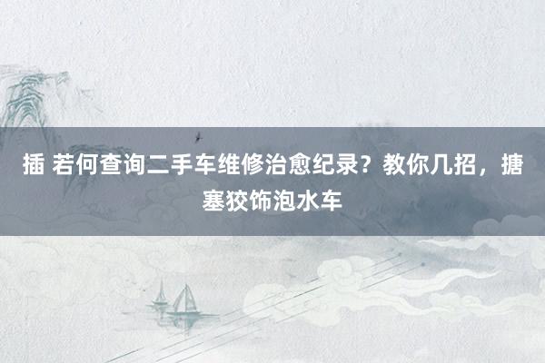 插 若何查询二手车维修治愈纪录？教你几招，搪塞狡饰泡水车