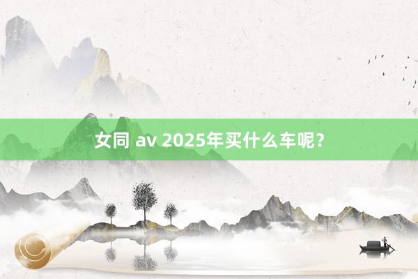 女同 av 2025年买什么车呢？