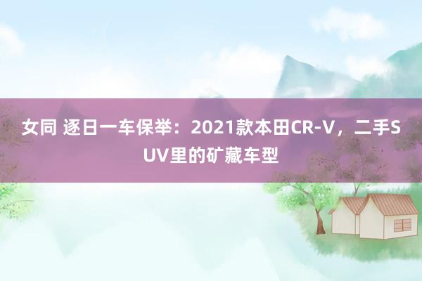 女同 逐日一车保举：2021款本田CR-V，二手SUV里的矿藏车型