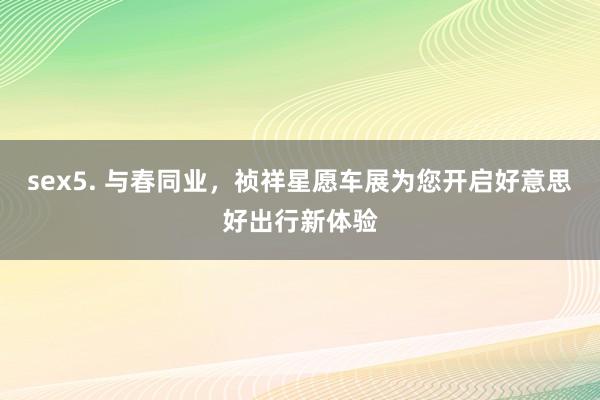 sex5. 与春同业，祯祥星愿车展为您开启好意思好出行新体验
