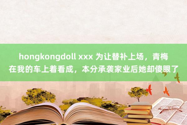 hongkongdoll xxx 为让替补上场，青梅在我的车上着看成，本分承袭家业后她却傻眼了