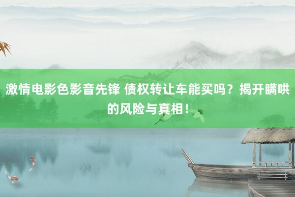 激情电影色影音先锋 债权转让车能买吗？揭开瞒哄的风险与真相！