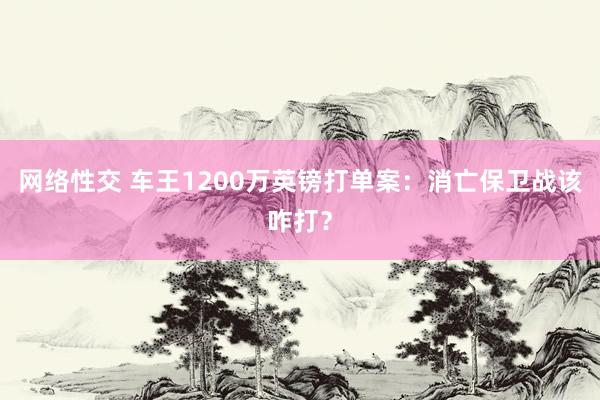 网络性交 车王1200万英镑打单案：消亡保卫战该咋打？