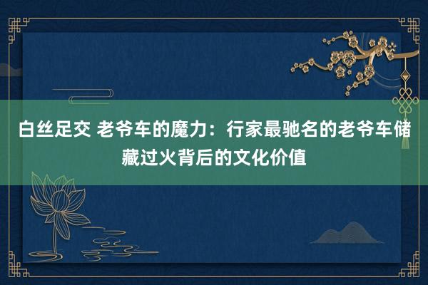 白丝足交 老爷车的魔力：行家最驰名的老爷车储藏过火背后的文化价值