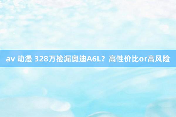 av 动漫 328万捡漏奥迪A6L？高性价比or高风险