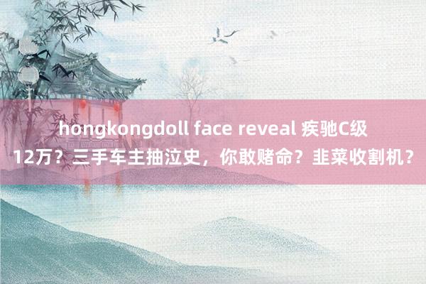 hongkongdoll face reveal 疾驰C级12万？三手车主抽泣史，你敢赌命？韭菜收割机？