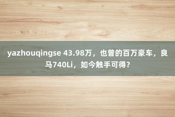 yazhouqingse 43.98万，也曾的百万豪车，良马740Li，如今触手可得？