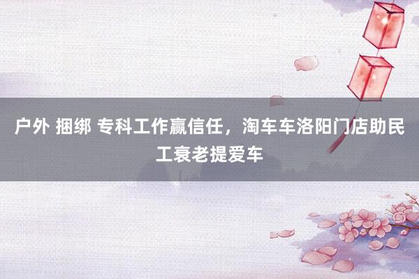 户外 捆绑 专科工作赢信任，淘车车洛阳门店助民工衰老提爱车