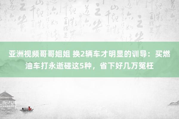 亚洲视频哥哥姐姐 换2辆车才明显的训导：买燃油车打永逝碰这5种，省下好几万冤枉