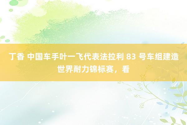 丁香 中国车手叶一飞代表法拉利 83 号车组建造世界耐力锦标赛，看