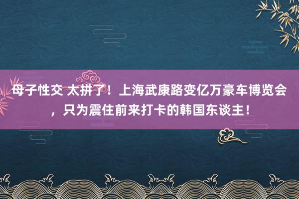 母子性交 太拼了！上海武康路变亿万豪车博览会，只为震住前来打卡的韩国东谈主！