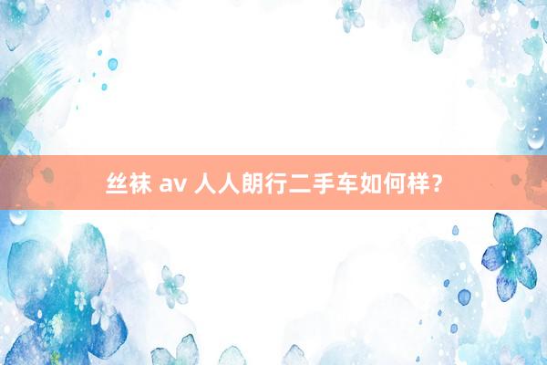 丝袜 av 人人朗行二手车如何样？