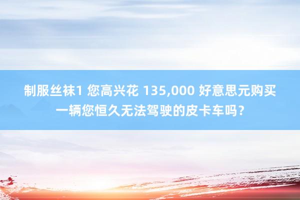制服丝袜1 您高兴花 135,000 好意思元购买一辆您恒久无法驾驶的皮卡车吗？