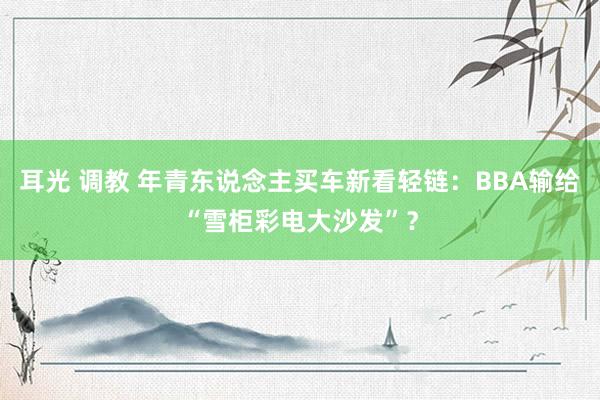 耳光 调教 年青东说念主买车新看轻链：BBA输给“雪柜彩电大沙发”？