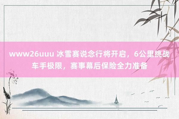 www26uuu 冰雪赛说念行将开启，6公里挑战车手极限，赛事幕后保险全力准备