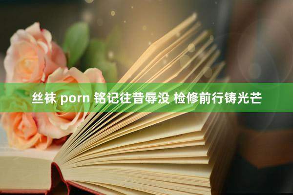 丝袜 porn 铭记往昔辱没 检修前行铸光芒