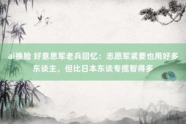 ai换脸 好意思军老兵回忆：志愿军紧要也用好多东谈主，但比日本东谈专揽智得多