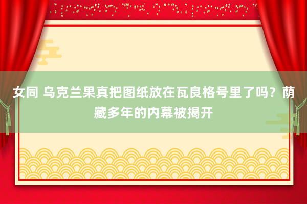 女同 乌克兰果真把图纸放在瓦良格号里了吗？荫藏多年的内幕被揭开