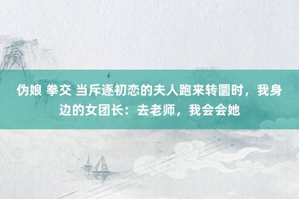 伪娘 拳交 当斥逐初恋的夫人跑来转圜时，我身边的女团长：去老师，我会会她