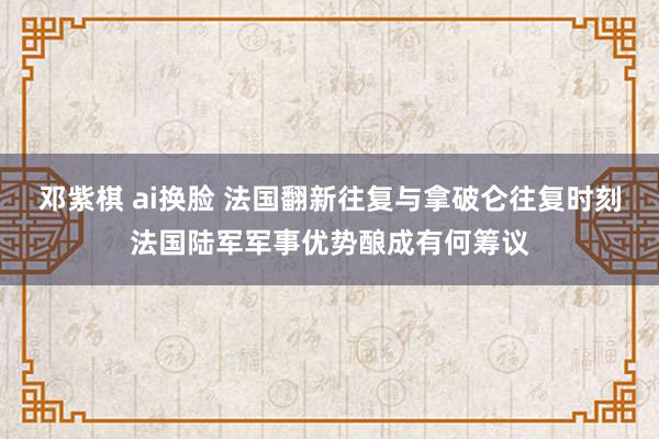 邓紫棋 ai换脸 法国翻新往复与拿破仑往复时刻法国陆军军事优势酿成有何筹议