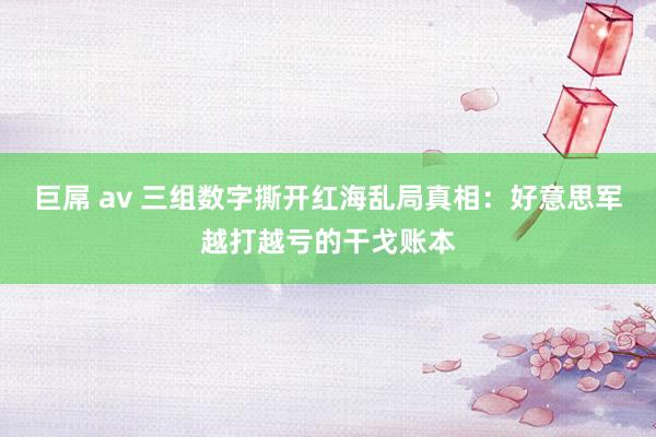巨屌 av 三组数字撕开红海乱局真相：好意思军越打越亏的干戈账本