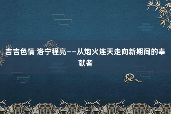 吉吉色情 洛宁程亮——从炮火连天走向新期间的奉献者