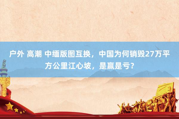 户外 高潮 中缅版图互换，中国为何销毁27万平方公里江心坡，是赢是亏？