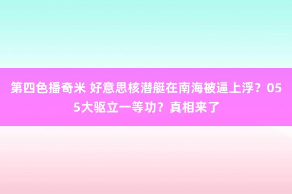 第四色播奇米 好意思核潜艇在南海被逼上浮？055大驱立一等功？真相来了