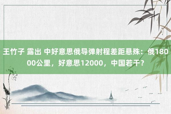王竹子 露出 中好意思俄导弹射程差距悬殊：俄18000公里，好意思12000，中国若干？