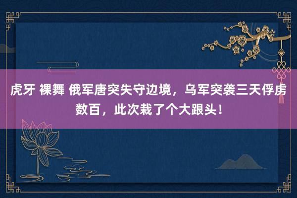 虎牙 裸舞 俄军唐突失守边境，乌军突袭三天俘虏数百，此次栽了个大跟头！
