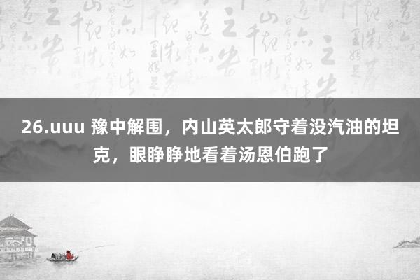 26.uuu 豫中解围，内山英太郎守着没汽油的坦克，眼睁睁地看着汤恩伯跑了